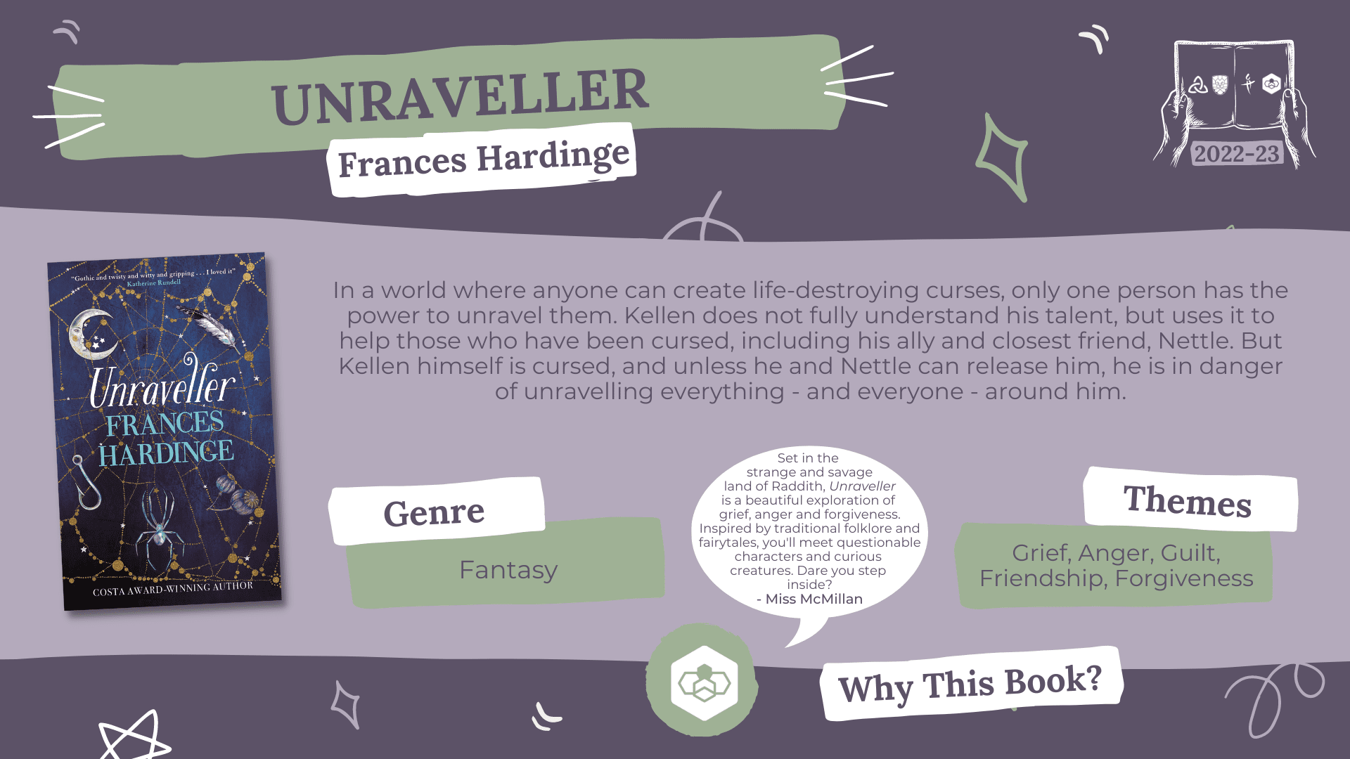 Unraveller by Frances Hardinge Genre: Fantasy Themes: Grief, Anger, Guilt, Friendship, Forgiveness Why this book?: Set in the strange and savage land of Raddith, Unraveller is a beautiful exploration of grief, anger and forgiveness. Inspired by traditional folklore and fairytales, you'll meet questionable characters and curious creatures. Dare you step inside? - Miss McMillan